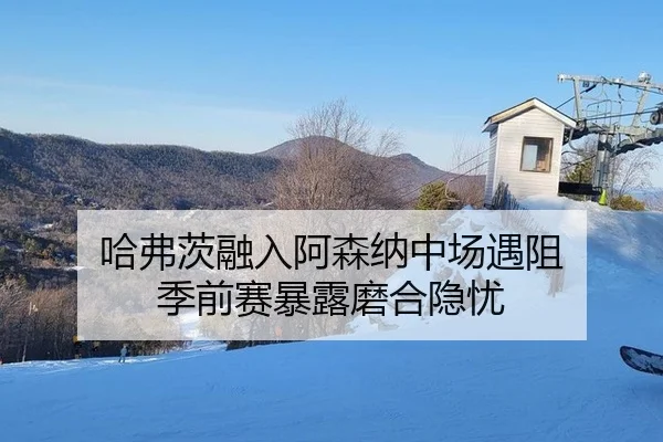 哈弗茨融入阿森纳中场遇阻 季前赛暴露磨合隐忧